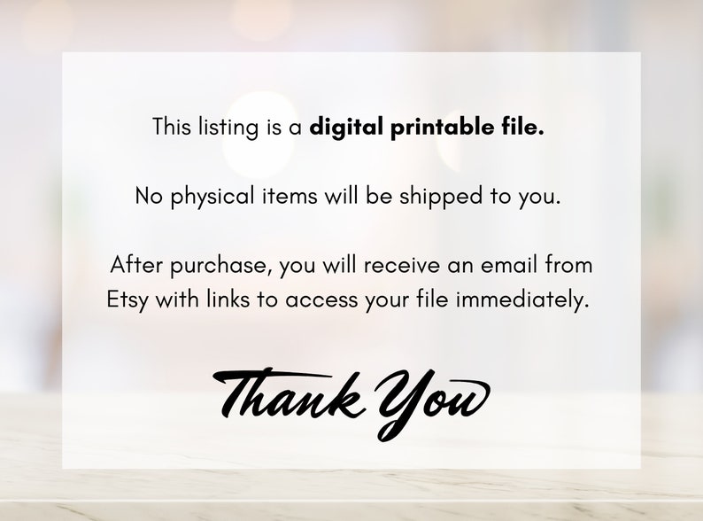 May include: Text on a white background that reads: "This listing is a digital printable file. No physical items will be shipped to you. After purchase, you will receive an email from Etsy with links to access your file immediately. Thank You"