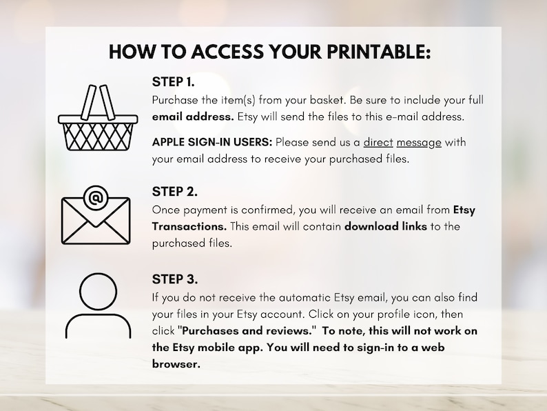 May include: A step-by-step guide on how to access your printable purchase from Etsy. The guide includes instructions for both standard and Apple sign-in users, as well as troubleshooting tips for when you don't receive the automatic email.