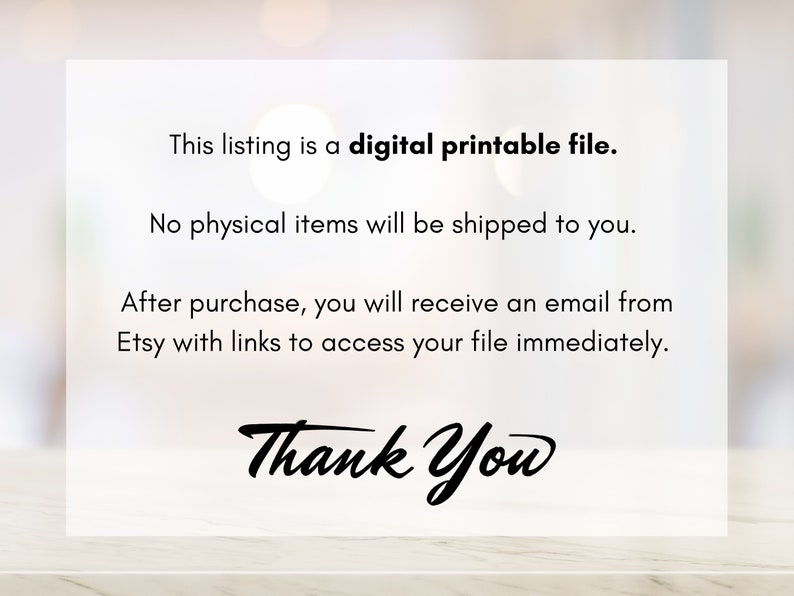 May include: Text on a white background that reads: "This listing is a digital printable file. No physical items will be shipped to you. After purchase, you will receive an email from Etsy with links to access your file immediately. Thank You"