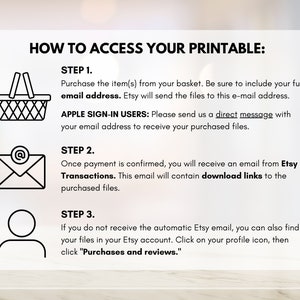 May include: A black and white illustration showing three steps to access a printable. Step 1: Purchase the item and include your email address. Step 2: Once payment is confirmed, you will receive an email with download links. Step 3: If you do not receive the email, you can find your files in your Etsy account.