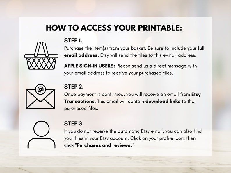 May include: A black and white illustration showing three steps to access a printable. Step 1: Purchase the item and include your email address. Step 2: Once payment is confirmed, you will receive an email with download links. Step 3: If you do not receive the email, you can find your files in your Etsy account.