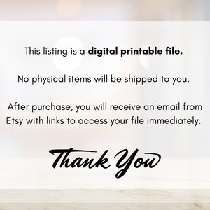 May include: Text on a white background that reads: "This listing is a digital printable file. No physical items will be shipped to you. After purchase, you will receive an email from Etsy with links to access your file immediately. Thank You"