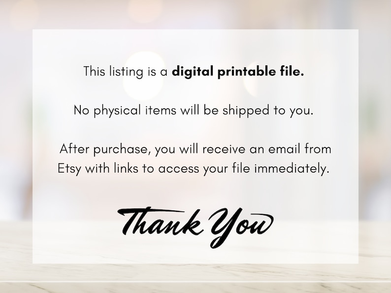 May include: Text on a white background that reads: "This listing is a digital printable file. No physical items will be shipped to you. After purchase, you will receive an email from Etsy with links to access your file immediately. Thank You"