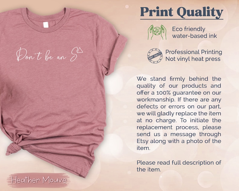 May include: A heather mauve t-shirt with the text "Don't be an S" printed on it. The image also includes information about the print quality, stating that it is eco-friendly and uses water-based ink. It also mentions that the printing is professional and not vinyl heat press.