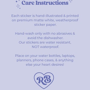 May include: Care instructions for stickers. Hand-illustrated and printed on premium matte white, weatherproof sticker paper. Hand-wash only with no abrasives and avoid the dishwasher. Water resistant, not waterproof. Place on water bottles, laptops, planners, phone cases, and anything else your heart desires! RB
