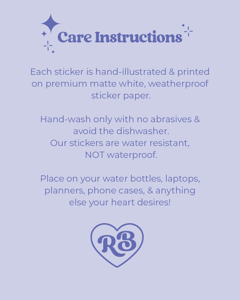 May include: Care instructions for stickers. Hand-illustrated and printed on premium matte white, weatherproof sticker paper. Hand-wash only with no abrasives and avoid the dishwasher. Water resistant, not waterproof. Place on water bottles, laptops, planners, phone cases, and anything else your heart desires! RB