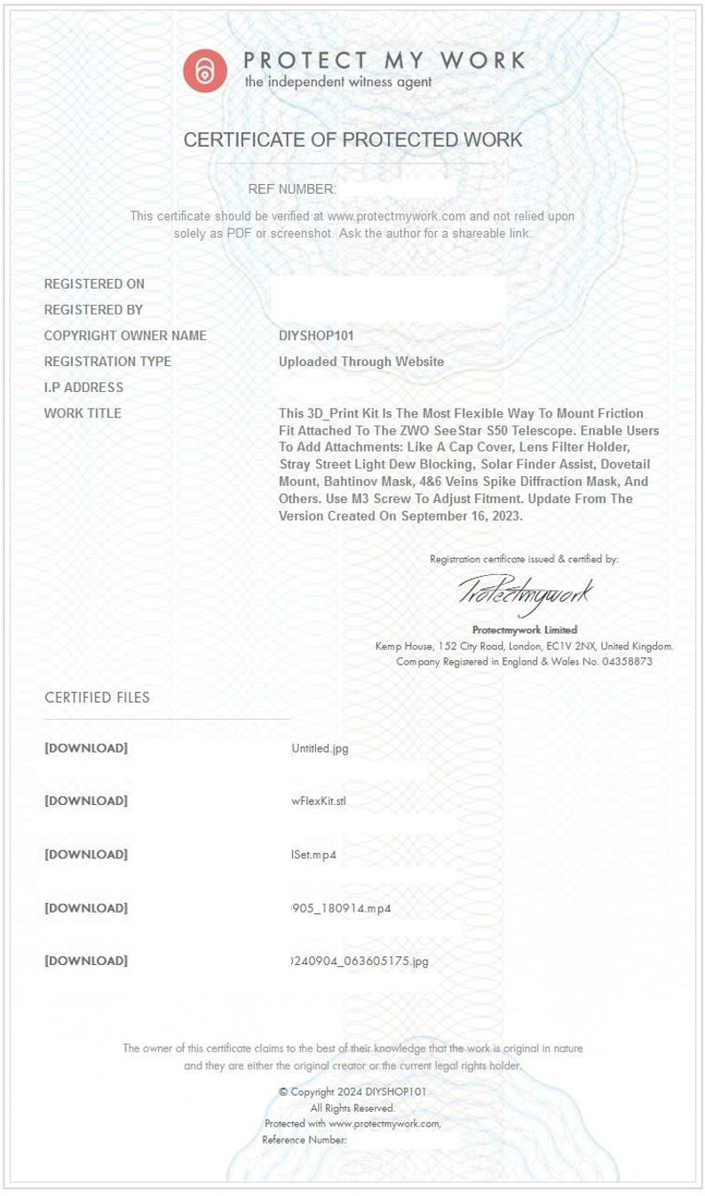 May include: Certificate of Protected Work for a 3D printed kit designed to mount accessories to a ZWO See Star 550 telescope. The kit includes a cap cover, lens filter holder, stray street light dew blocking, solar finder assist, dovetail mount, Bahtinov mask, 486 veins spike diffraction mask, and more. The certificate was issued by Protect My Work on September 16, 2023.