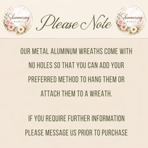 May include: A beige informational sign with the text Please Note, Our metal aluminum wreaths come with no holes so that you can add your preferred method to hang them or attach them to a wreath. If you require further information please message us prior to purchase. Two circular logos with floral designs and the text Shimmering Wares are at the top.