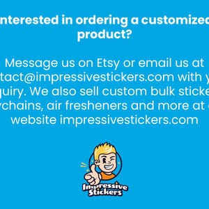 May include: A blue and white text graphic on a blue background with the text "Interested in ordering a customized product? Message us on Etsy or email us at contact@impressivestickers.com with your inquiry. We also sell custom bulk stickers, keychains, air fresheners and more at our website impressivestickers.com". Below the text is a cartoon illustration of a smiling person with blonde hair giving a thumbs up. The cartoon person is wearing a red shirt and is surrounded by a yellow circle with the text "Impressive Stickers" in black.