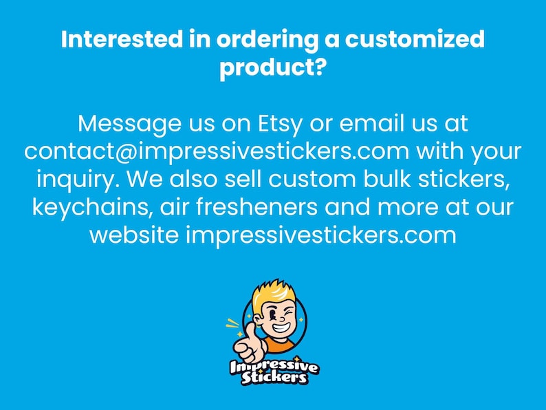 May include: A blue and white text graphic on a blue background with the text "Interested in ordering a customized product? Message us on Etsy or email us at contact@impressivestickers.com with your inquiry. We also sell custom bulk stickers, keychains, air fresheners and more at our website impressivestickers.com". Below the text is a cartoon illustration of a smiling person with blonde hair giving a thumbs up. The cartoon person is wearing a red shirt and is surrounded by a yellow circle with the text "Impressive Stickers" in black.