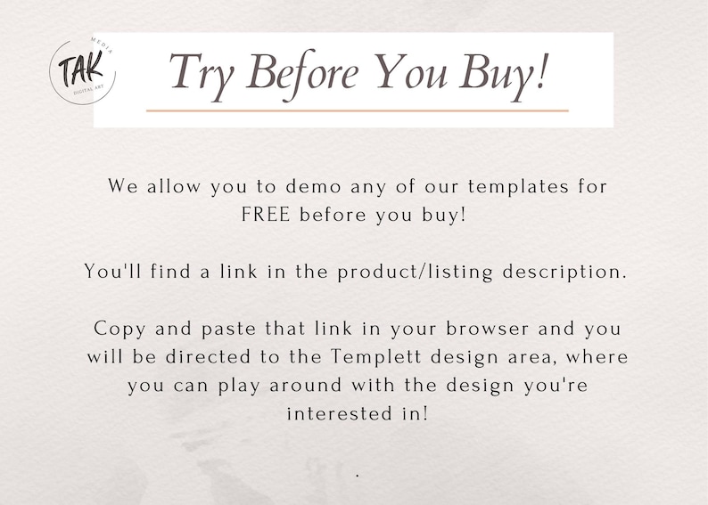 May include: Text overlay on a white background with a brown circle logo that says "TAK" in white. The text says "Try Before You Buy!" with a brown line underneath. The text continues, "We allow you to demo any of our templates for FREE before you buy! You'll find a link in the product/listing description. Copy and paste that link in your browser and you will be directed to the Templett design area, where you can play around with the design you're interested in!"