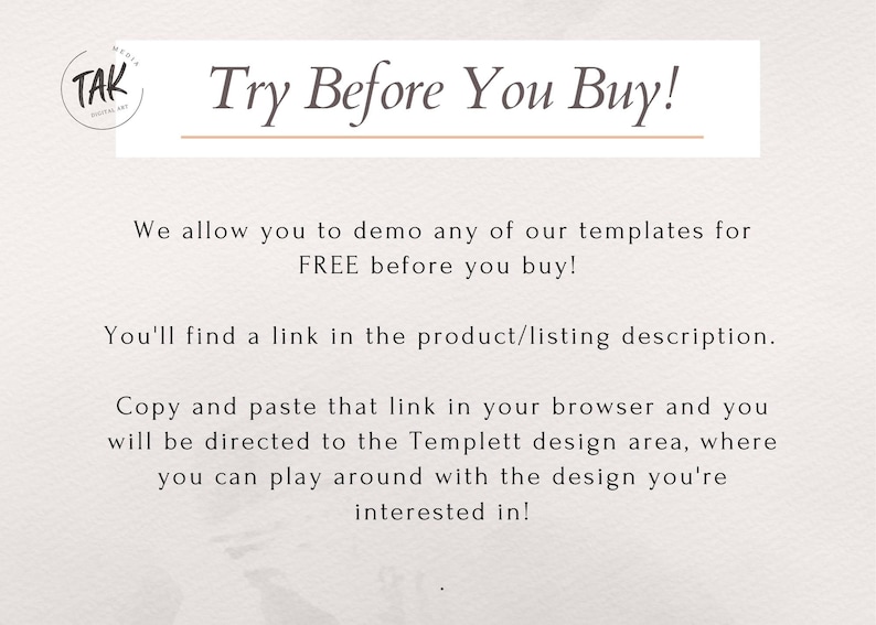 May include: Text overlay on a white background with a brown line above and below the text. The text reads "Try Before You Buy!"  We allow you to demo any of our templates for FREE before you buy! You'll find a link in the product/listing description. Copy and paste that link in your browser and you will be directed to the Templett design area, where you can play around with the design you're interested in!"