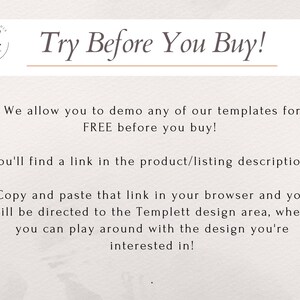 May include: Text on a white background that reads "Try Before You Buy!"  We allow you to demo any of our templates for FREE before you buy! You'll find a link in the product/listing description. Copy and paste that link in your browser and you will be directed to the Templett design area, where you can play around with the design you're interested in!"