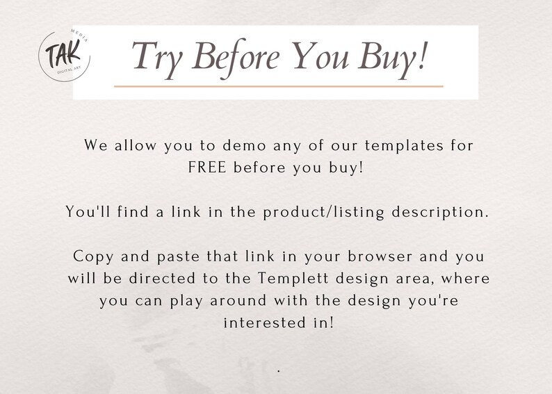 May include: Text on a white background that reads "Try Before You Buy!"  We allow you to demo any of our templates for FREE before you buy! You'll find a link in the product/listing description. Copy and paste that link in your browser and you will be directed to the Templett design area, where you can play around with the design you're interested in!"