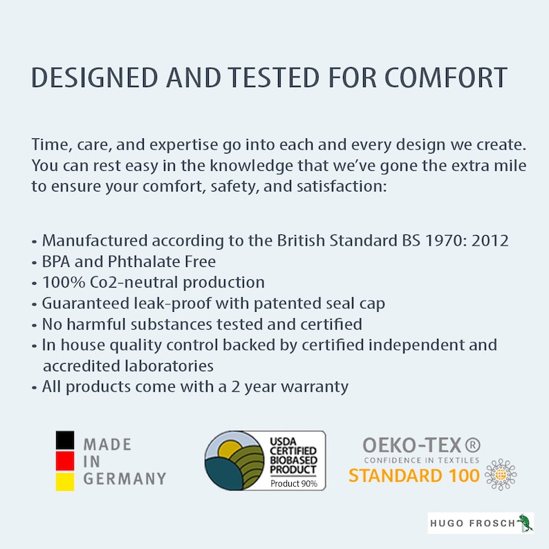 Puede incluir: Un gr&aacute;fico blanco y negro con el texto "DESIGNED AND TESTED FOR COMFORT" y una lista de caracter&iacute;sticas que incluyen "Manufactured according to the British Standard BS 1970: 2012", "BPA and Phthalate Free", "100% Co2-neutral production", "Guaranteed leak-proof with patented seal cap", "No harmful substances tested and certified", "In house quality control backed by certified independent and accredited laboratories", y "All products come with a 2 year warranty". El gr&aacute;fico tambi&eacute;n incluye tres logotipos: "MADE IN GERMANY", "USDA CERTIFIED BIOBASED PRODUCT Product 90%", y "OEKO-TEX&reg; CONFIDENCE IN TEXTILES STANDARD 100" con el texto "HUGO FROSCH" debajo.