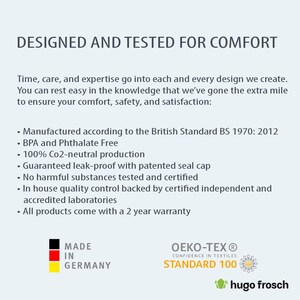 May include: A white text graphic on a blue background reads "DESIGNED AND TESTED FOR COMFORT". Below the graphic is a list of product features, including "Manufactured according to the British Standard BS 1970: 2012", "BPA and Phthalate Free", "100% Co2-neutral production", "Guaranteed leak-proof with patented seal cap", "No harmful substances tested and certified", "In house quality control backed by certified independent and accredited laboratories", and "All products come with a 2 year warranty". The graphic also includes a red, yellow, and black flag with the text "MADE IN GERMANY". The bottom right corner of the graphic includes a green logo with the text "OEKO-TEX&reg; CONFIDENCE IN TEXTILES STANDARD 100" and a green frog logo with the text "hugo frosch".