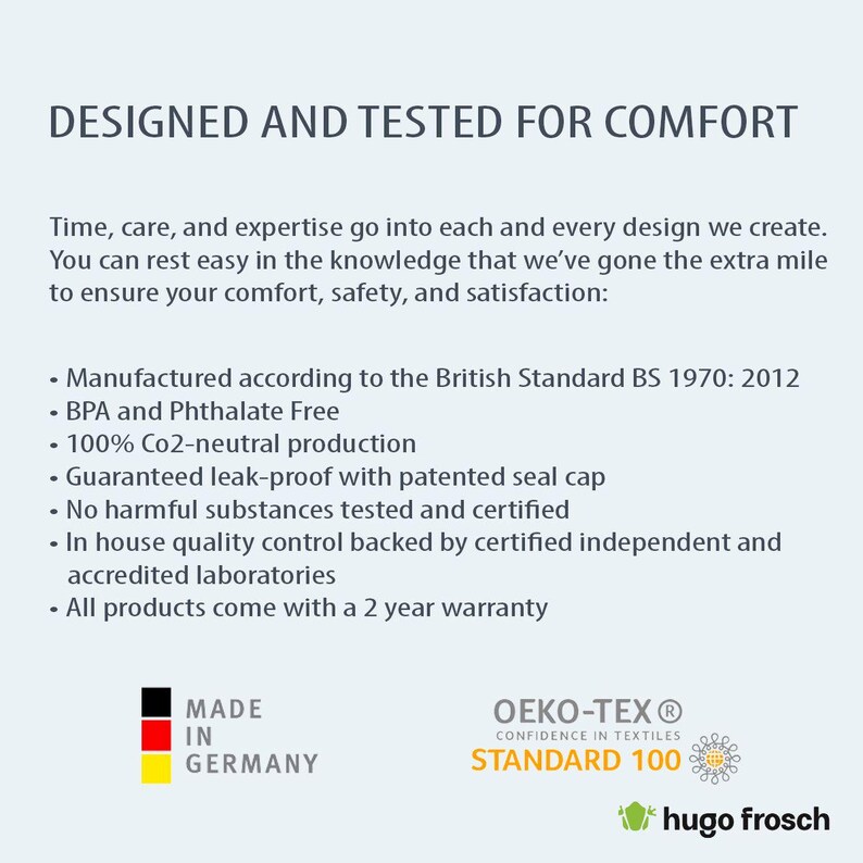 May include: A white text graphic on a blue background reads "DESIGNED AND TESTED FOR COMFORT". Below the graphic is a list of product features, including "Manufactured according to the British Standard BS 1970: 2012", "BPA and Phthalate Free", "100% Co2-neutral production", "Guaranteed leak-proof with patented seal cap", "No harmful substances tested and certified", "In house quality control backed by certified independent and accredited laboratories", and "All products come with a 2 year warranty". The graphic also includes a red, yellow, and black flag with the text "MADE IN GERMANY". The bottom right corner of the graphic includes a green logo with the text "OEKO-TEX&reg; CONFIDENCE IN TEXTILES STANDARD 100" and a green frog logo with the text "hugo frosch".