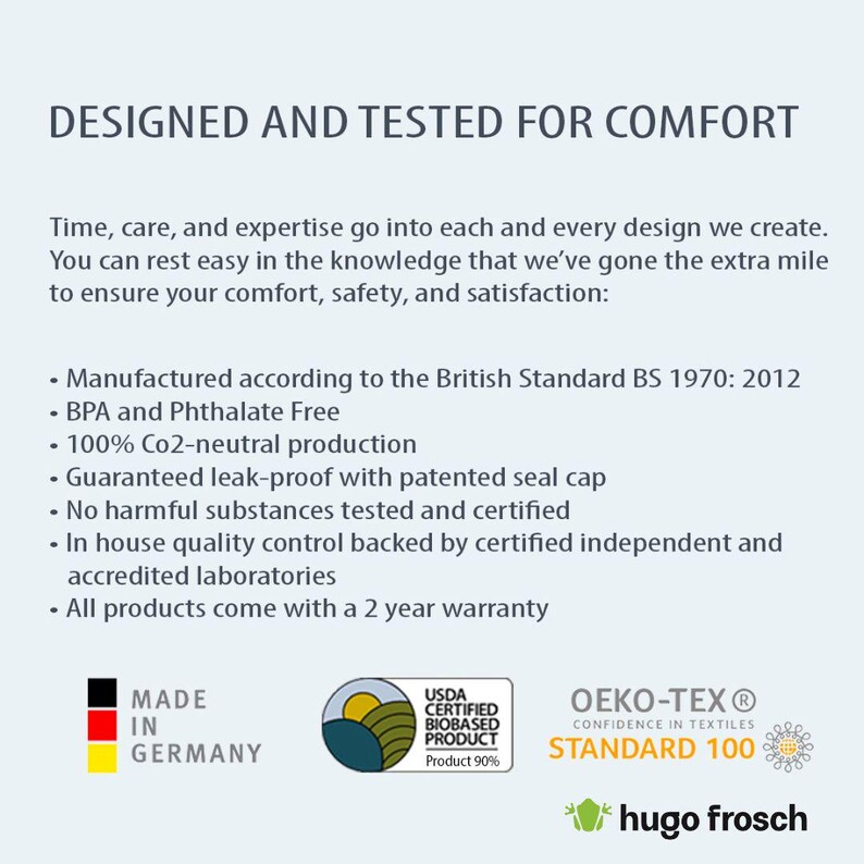 May include: A white text graphic on a blue background reads "DESIGNED AND TESTED FOR COMFORT". Below the text is a list of features, including "Manufactured according to the British Standard BS 1970: 2012", "BPA and Phthalate Free", "100% Co2-neutral production", "Guaranteed leak-proof with patented seal cap", "No harmful substances tested and certified", "In house quality control backed by certified independent and accredited laboratories", and "All products come with a 2 year warranty". The graphic also includes three logos: "MADE IN GERMANY", "USDA CERTIFIED BIOBASED PRODUCT Product 90%", and "OEKO-TEX&reg; CONFIDENCE IN TEXTILES STANDARD 100".