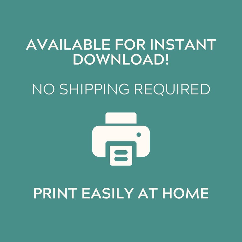 May include: A teal digital graphic featuring a white printer icon centered between lines of white text that read: AVAILABLE FOR INSTANT DOWNLOAD! NO SHIPPING REQUIRED. PRINT EASILY AT HOME. The design uses a clean sans-serif font on a solid background.