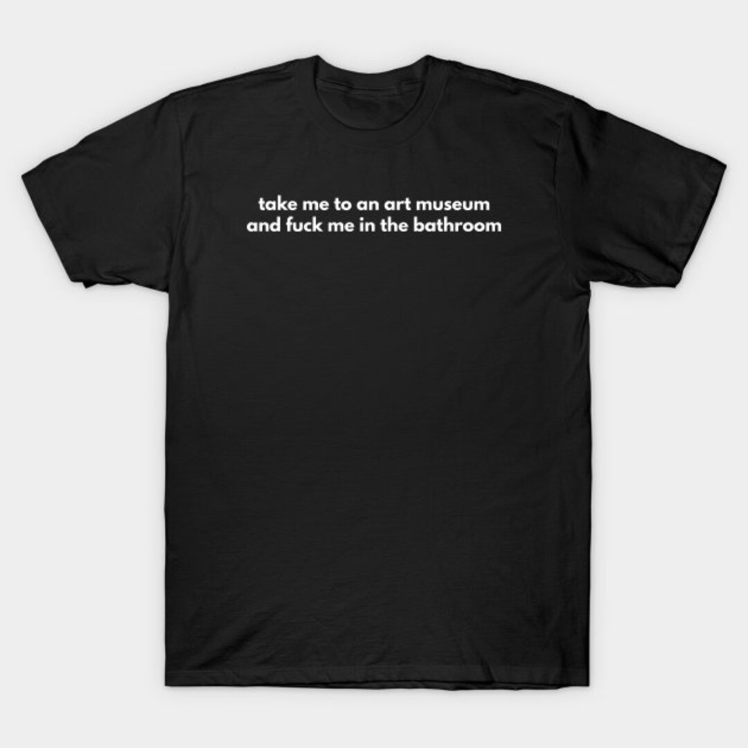 Take Me To An Art Museum And Fuck Me In The Bathroom T shirt Etsy