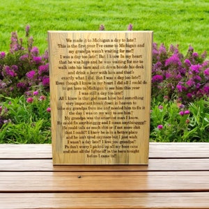 Op de afbeelding: Een houten bord met een gedicht over een bezoek aan Michigan en een late aankomst om een ​​geliefde te zien. Het gedicht luidt: "We made it to Michigan a day to late!! This is the first year I've came to Michigan and my grandpa wasn't waiting for me!! I was a day too late!! But I know In my heart that he was here and he was waiting for me to walk into his barn and sit down beside his desk and drink a beer with him and that's exactly what I did. But I was a day too late!! Even though I know in my heart I did all I could do to get here to Michigan to see him this year I was still a day too late!! All I know is that god must have had something very important break down in heaven to take my grandpa from me and needed him to fix it the day I was on my way to see him" My grandpa was the smartest man I know. He could fix anythinggg and I mean anythingggg!! He could talk as much shit or if not more shit that I could!! I know he is in a better place and he isn't tired anymore but I just wish I wasn't a day late!! I love you grandpa!! Ps don't worry I picked up all my beer cans and shut all the lights off in the barn tonight before I came in!!"