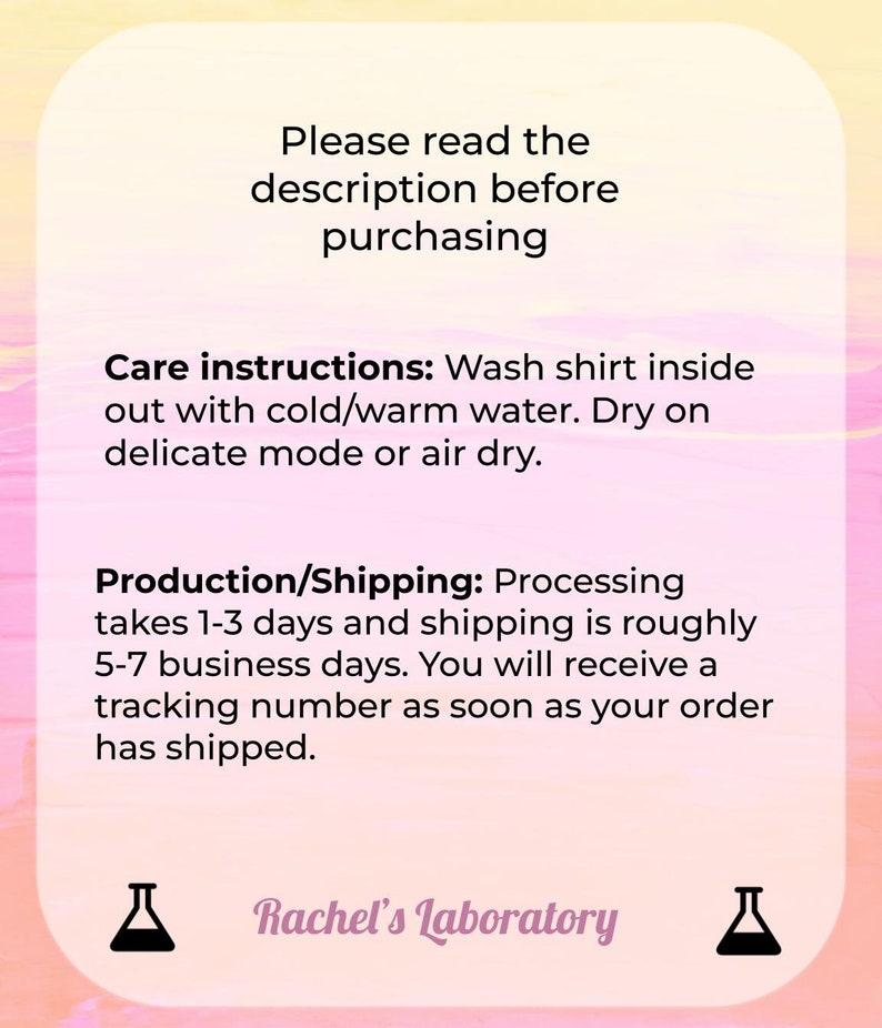 May include: Pink and yellow graphic with text that reads "Please read the description before purchasing."  Care instructions: Wash shirt inside out with cold/warm water. Dry on delicate mode or air dry. Production/Shipping: Processing takes 1-3 days and shipping is roughly 5-7 business days. You will receive a tracking number as soon as your order has shipped.  Rachel's Laboratory.