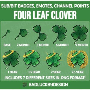 May include: Seven different sizes of four-leaf clover badges in PNG format. The badges are green with a gold halo and are labeled with the time periods they represent: Base, 2 Month, 3 Month, 6 Month, 9 Month, 1 Year, 1.5 Year, 2 Year, and 2.5 Year. The text "SUB/BIT BADGES, EMOTES, CHANNEL POINTS" and "FOUR LEAF CLOVER" are at the top of the image. The text "INCLUDES 7 DIFFERENT SIZES IN .PNG FORMAT!" and "BADLUCKBYDESIGN" are at the bottom of the image.