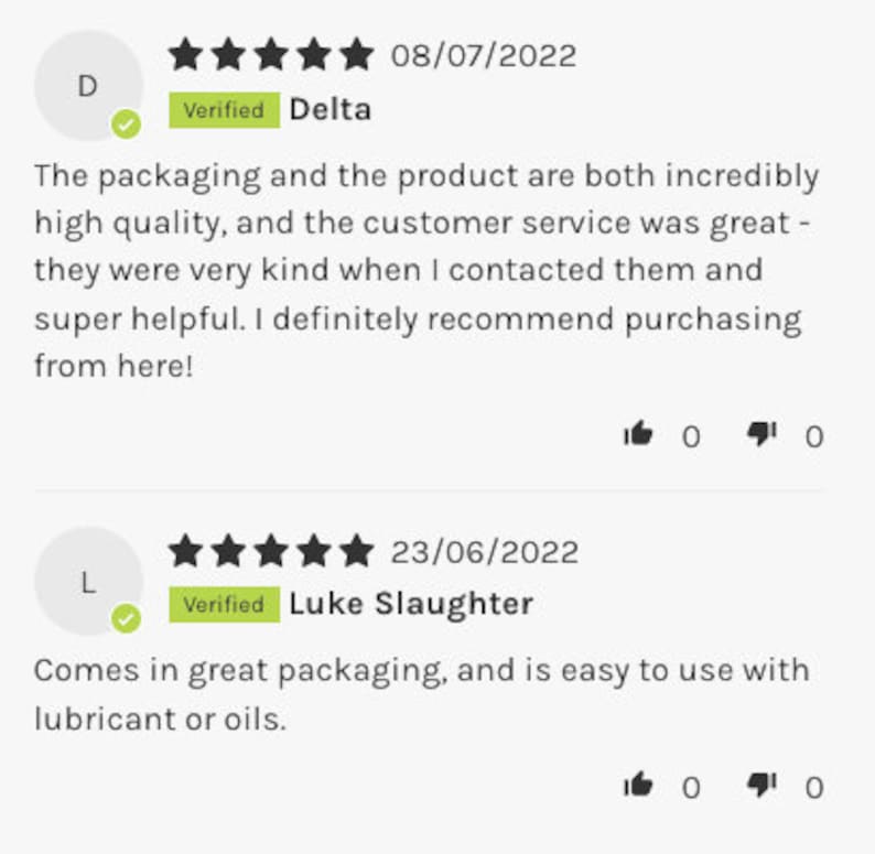 May include: Five star review for a product with the text "Verified" and the name "Delta". The review states that the packaging and product are both incredibly high quality and the customer service was great. The reviewer states that they were very kind when contacted and super helpful. The reviewer recommends purchasing from here. The review was posted on 08/07/2022.  A second five star review with the text "Verified" and the name "Luke Slaughter" states that the product comes in great packaging and is easy to use with lubricant or oils. The review was posted on 23/06/2022.