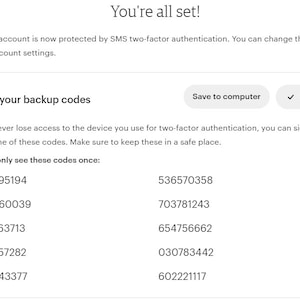 May include: A white screen with the text "You're all set!" and a message that your Etsy account is now protected by SMS two-factor authentication. You can change this anytime in your account settings. The screen also shows a list of backup codes to save in a safe place. The text "Save your backup codes" is displayed above the list of codes. The text "Save to computer" and "Copied" are displayed in buttons below the list of codes.