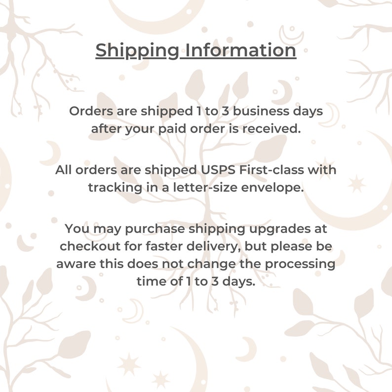 May include: White text on a white background with a floral pattern. The text reads "Shipping Information" and includes details about shipping times and methods. Orders are shipped 1 to 3 business days after payment is received. All orders are shipped USPS First-class with tracking in a letter-size envelope. You may purchase shipping upgrades at checkout for faster delivery, but please be aware this does not change the processing time of 1 to 3 days.