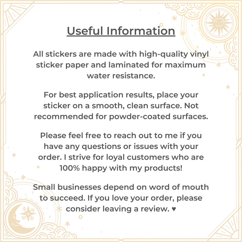 May include: A white background with black text that reads "Useful Information". The text explains that all stickers are made with high-quality vinyl sticker paper and laminated for maximum water resistance. The text also explains that for best application results, place the sticker on a smooth, clean surface. It is not recommended for powder-coated surfaces. The text also encourages customers to reach out if they have any questions or issues with their order. The text also states that the seller strives for loyal customers who are 100% happy with their products. The text also states that small businesses depend on word of mouth to succeed. The text encourages customers to leave a review if they love their order.