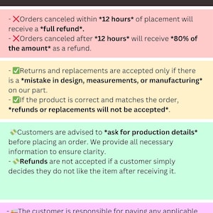 May include: Refund and return policies for online orders. Orders canceled within 12 hours receive a full refund. Orders canceled after 12 hours receive 80% of the amount. Returns and replacements are accepted only if there is a mistake in design, measurements, or manufacturing. Refunds or replacements are not accepted if the product is correct and matches the order. Customers are advised to ask for production details before placing an order. Refunds are not accepted if a customer simply decides they do not like the item after receiving it. The customer is responsible for paying any applicable taxes.