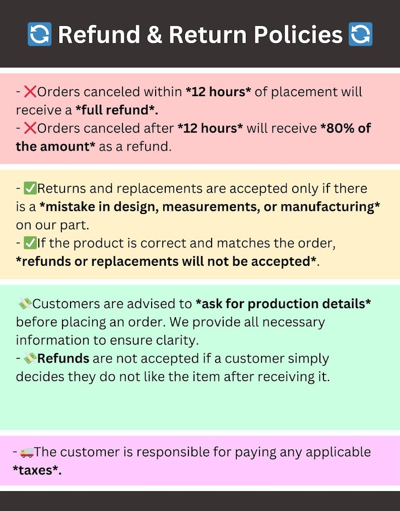 May include: Refund and return policies for online orders. Orders canceled within 12 hours receive a full refund. Orders canceled after 12 hours receive 80% of the amount. Returns and replacements are accepted only if there is a mistake in design, measurements, or manufacturing. Refunds or replacements are not accepted if the product is correct and matches the order. Customers are advised to ask for production details before placing an order. Refunds are not accepted if a customer simply decides they do not like the item after receiving it. The customer is responsible for paying any applicable taxes.