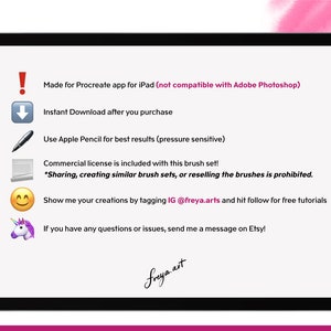 May include: A digital illustration of a tablet screen with text that reads "Made for Procreate app for iPad (not compatible with Adobe Photoshop)". The text also reads "Instant Download after you purchase", "Use Apple Pencil for best results (pressure sensitive)", "Commercial license is included with this brush set! *Sharing, creating similar brush sets, or reselling the brushes is prohibited.", "Show me your creations by tagging IG @freya.arts and hit follow for free tutorials", and "If you have any questions or issues, send me a message on Etsy!"