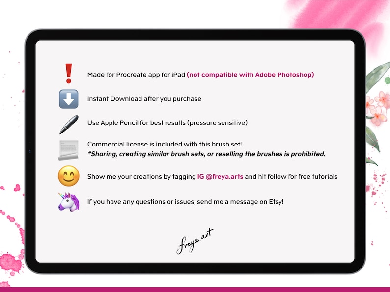 May include: A digital illustration of a tablet screen with text that reads "Made for Procreate app for iPad (not compatible with Adobe Photoshop)". The text also reads "Instant Download after you purchase", "Use Apple Pencil for best results (pressure sensitive)", "Commercial license is included with this brush set! *Sharing, creating similar brush sets, or reselling the brushes is prohibited.", "Show me your creations by tagging IG @freya.arts and hit follow for free tutorials", and "If you have any questions or issues, send me a message on Etsy!"