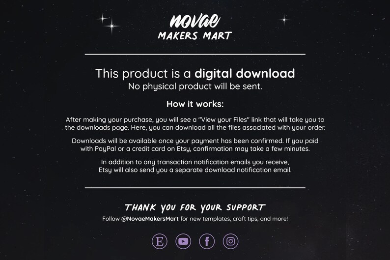 May include: Text on a black background with white text that reads "This product is a digital download. No physical product will be sent. How it works: After making your purchase, you will see a "View your Files" link that will take you to the downloads page. Here, you can download all the files associated with your order. Downloads will be available once your payment has been confirmed. If you paid with PayPal or a credit card on Etsy, confirmation may take a few minutes. In addition to any transaction notification emails you receive, Etsy will also send you a separate download notification email. THANK YOU FOR YOUR SUPPORT Follow @NovaeMakersMart for new templates, craft tips, and more!"