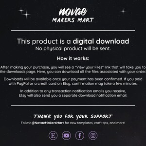 May include: Text on a black background with white text that reads "This product is a digital download. No physical product will be sent. How it works: After making your purchase, you will see a "View your Files" link that will take you to the downloads page. Here, you can download all the files associated with your order. Downloads will be available once your payment has been confirmed. If you paid with PayPal or a credit card on Etsy, confirmation may take a few minutes. In addition to any transaction notification emails you receive, Etsy will also send you a separate download notification email. THANK YOU FOR YOUR SUPPORT Follow @NovaeMakersMart for new templates, craft tips, and more!"