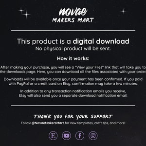 May include: Text on a black background with white text that reads "This product is a digital download. No physical product will be sent. How it works: After making your purchase, you will see a "View your Files" link that will take you to the downloads page. Here, you can download all the files associated with your order. Downloads will be available once your payment has been confirmed. If you paid with PayPal or a credit card on Etsy, confirmation may take a few minutes. In addition to any transaction notification emails you receive, Etsy will also send you a separate download notification email. THANK YOU FOR YOUR SUPPORT Follow @NovaeMakersMart for new templates, craft tips, and more!"