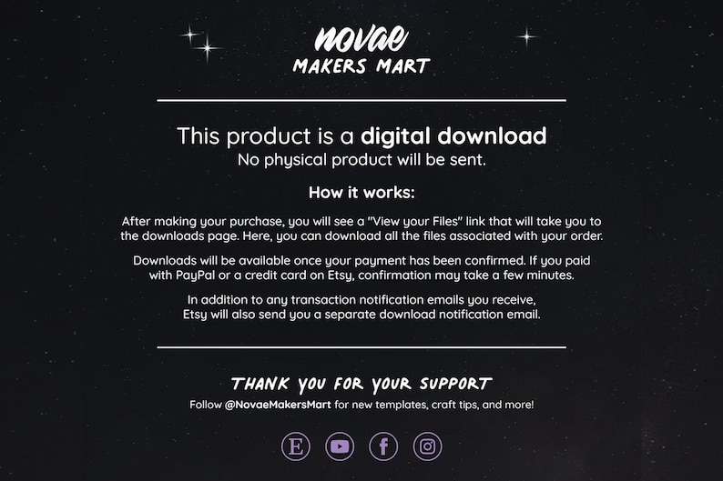 May include: Text on a black background with white text that reads "This product is a digital download. No physical product will be sent. How it works: After making your purchase, you will see a "View your Files" link that will take you to the downloads page. Here, you can download all the files associated with your order. Downloads will be available once your payment has been confirmed. If you paid with PayPal or a credit card on Etsy, confirmation may take a few minutes. In addition to any transaction notification emails you receive, Etsy will also send you a separate download notification email. THANK YOU FOR YOUR SUPPORT Follow @NovaeMakersMart for new templates, craft tips, and more!"