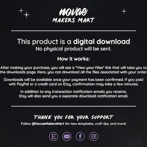May include: Text on a black background with white text that reads "This product is a digital download. No physical product will be sent. How it works: After making your purchase, you will see a "View your Files" link that will take you to the downloads page. Here, you can download all the files associated with your order. Downloads will be available once your payment has been confirmed. If you paid with PayPal or a credit card on Etsy, confirmation may take a few minutes. In addition to any transaction notification emails you receive, Etsy will also send you a separate download notification email. THANK YOU FOR YOUR SUPPORT Follow @NovaeMakersMart for new templates, craft tips, and more!"