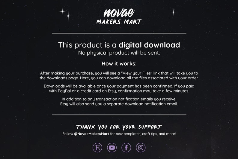 May include: Text on a black background with white text that reads "This product is a digital download. No physical product will be sent. How it works: After making your purchase, you will see a "View your Files" link that will take you to the downloads page. Here, you can download all the files associated with your order. Downloads will be available once your payment has been confirmed. If you paid with PayPal or a credit card on Etsy, confirmation may take a few minutes. In addition to any transaction notification emails you receive, Etsy will also send you a separate download notification email. THANK YOU FOR YOUR SUPPORT Follow @NovaeMakersMart for new templates, craft tips, and more!"
