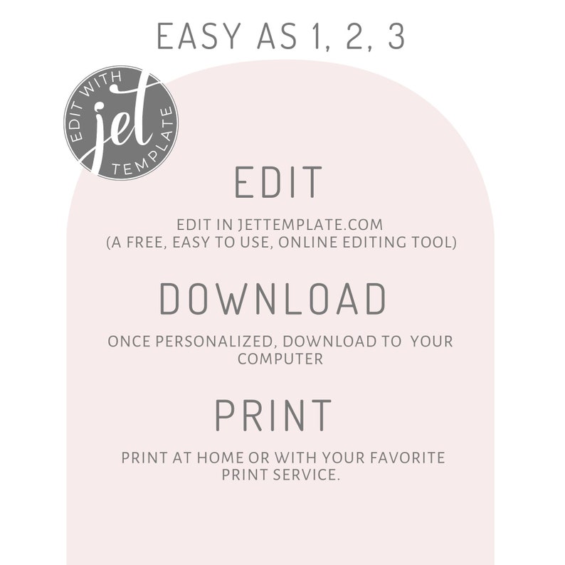 May include: A pink and white graphic with the text "EASY AS 1, 2, 3" at the top. The text "EDIT" is in the center of the graphic, followed by the text "EDIT IN JETTEMPLATE.COM (A FREE, EASY TO USE, ONLINE EDITING TOOL)". The text "DOWNLOAD" is below the text "EDIT", followed by the text "ONCE PERSONALIZED, DOWNLOAD TO YOUR COMPUTER". The text "PRINT" is below the text "DOWNLOAD", followed by the text "PRINT AT HOME OR WITH YOUR FAVORITE PRINT SERVICE."