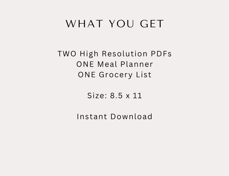 May include: A cream-colored graphic with the text "WHAT YOU GET" at the top. Below, it lists "TWO High Resolution PDFs, ONE Meal Planner, ONE Grocery List." The size is 8.5 x 11 inches. The text "Instant Download" is at the bottom.