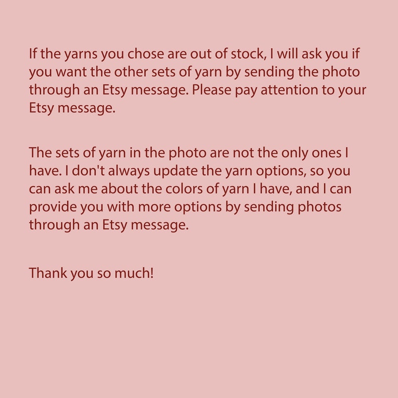 May include: Text explaining that if the yarn colors shown in the photo are out of stock, the seller will contact the buyer to offer alternative yarn colors. The seller also states that the yarn colors shown in the photo are not the only ones available and that the buyer can contact the seller to inquire about other colors.