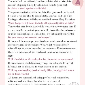May include: A pink and white text-based graphic with a question and answer format. The text includes information about shipping, rush orders, returns, and embroidery. The text reads: "When will my order ship? You can find the estimated delivery date, which takes into account shipping times, by adding an item to your cart. Is there a rush option available? Yes, please contact us with the date that you need the item(s) by, and if we are able to accommodate, you will add the Rush Listing at checkout, which you can find in our Shop Favorites. What happens if I don't include all personalization details? Your order may be delayed while we attempt to contact you. If we are unable to contact you, we will choose the thread colors, or if no personalization is included, we will cancel your order. Do you accept returns or exchanges? Because all items are personalized and made to order, we do not accept returns or exchanges. We are not responsible for misspellings or errors made by the customer. If for some reason there is a mistake, please reach out to us so we can make it right. Will the shirt or thread color be the same as on screen? Because screen resolutions may vary, the color shade in real life may not be identical to what is seen on the screen. Will my embroidery look exactly like the digitized mock up or font charts? All items are personalized using professional embroidery software and machines, but due to the nature of embroidery, items may vary slightly from a mock up because thread is used, not printing."