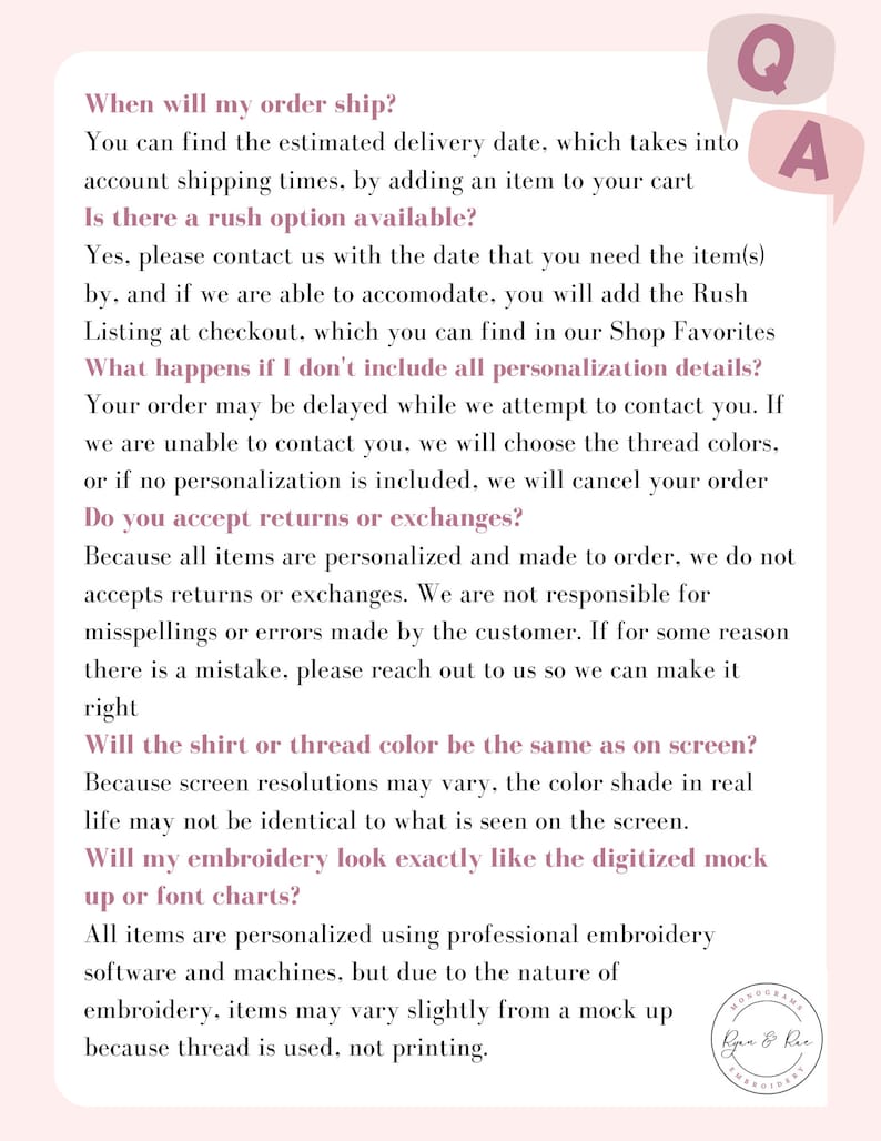 May include: A pink and white text-based graphic with a question and answer format. The text includes information about shipping, rush orders, returns, and embroidery. The text reads: "When will my order ship? You can find the estimated delivery date, which takes into account shipping times, by adding an item to your cart. Is there a rush option available? Yes, please contact us with the date that you need the item(s) by, and if we are able to accommodate, you will add the Rush Listing at checkout, which you can find in our Shop Favorites. What happens if I don't include all personalization details? Your order may be delayed while we attempt to contact you. If we are unable to contact you, we will choose the thread colors, or if no personalization is included, we will cancel your order. Do you accept returns or exchanges? Because all items are personalized and made to order, we do not accept returns or exchanges. We are not responsible for misspellings or errors made by the customer. If for some reason there is a mistake, please reach out to us so we can make it right. Will the shirt or thread color be the same as on screen? Because screen resolutions may vary, the color shade in real life may not be identical to what is seen on the screen. Will my embroidery look exactly like the digitized mock up or font charts? All items are personalized using professional embroidery software and machines, but due to the nature of embroidery, items may vary slightly from a mock up because thread is used, not printing."