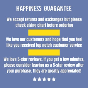 May include: A blue background with white text that reads "HAPPINESS GUARANTEE". The text continues with "We accept returns and exchanges but please check sizing chart before ordering. We love our customers and hope that you feel like you received top notch customer service. We love 5-star reviews. If you get a few minutes, please consider leaving us a 5-star review after your purchase. They are greatly appreciated!" There are five white stars below the text.