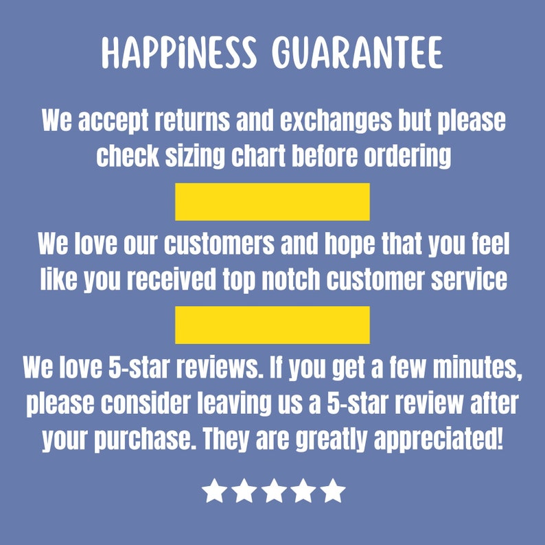 May include: A blue background with white text that reads "HAPPINESS GUARANTEE". The text continues with "We accept returns and exchanges but please check sizing chart before ordering. We love our customers and hope that you feel like you received top notch customer service. We love 5-star reviews. If you get a few minutes, please consider leaving us a 5-star review after your purchase. They are greatly appreciated!" There are five white stars below the text.
