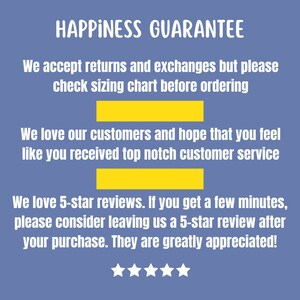 May include: A blue background with white text that reads "HAPPINESS GUARANTEE". The text continues with "We accept returns and exchanges but please check sizing chart before ordering." and "We love our customers and hope that you feel like you received top notch customer service." The text continues with "We love 5-star reviews. If you get a few minutes, please consider leaving us a 5-star review after your purchase. They are greatly appreciated!" There are five white stars below the text.