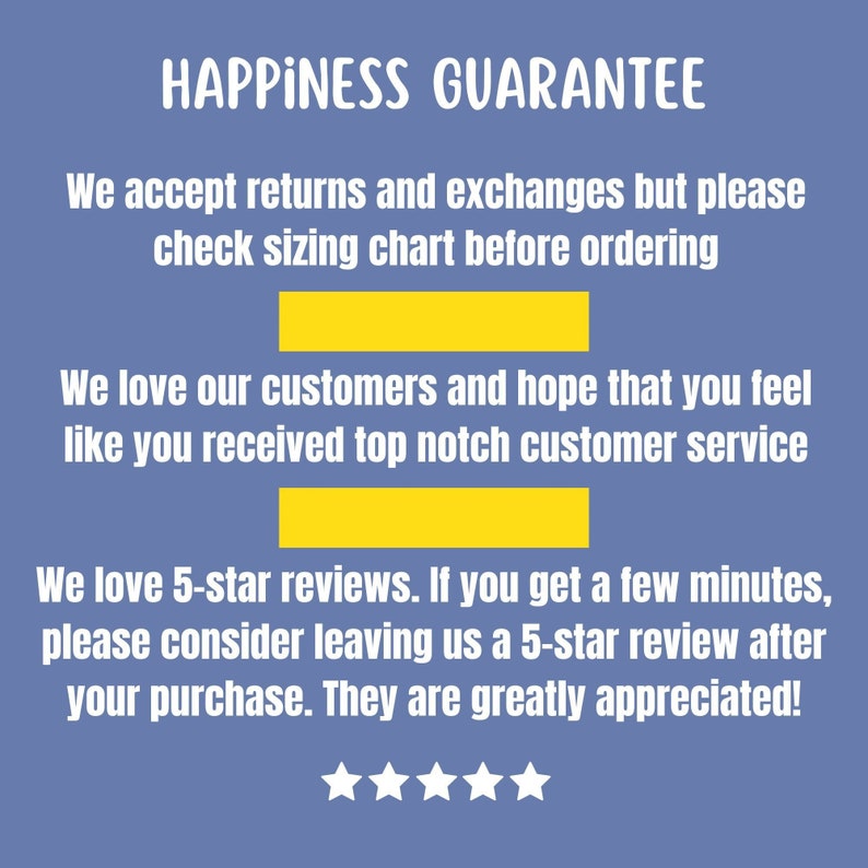 May include: A blue background with white text that reads "HAPPINESS GUARANTEE". The text continues with "We accept returns and exchanges but please check sizing chart before ordering." and "We love our customers and hope that you feel like you received top notch customer service." The text continues with "We love 5-star reviews. If you get a few minutes, please consider leaving us a 5-star review after your purchase. They are greatly appreciated!" There are five white stars below the text.